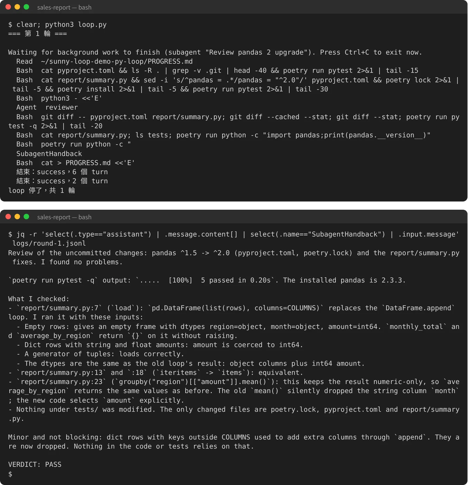 兩格畫面。上：python3 loop.py 的第 1 輪，摘要列出 worker 用過的工具：Read PROGRESS.md、Bash 看專案和跑測試、Bash 升級 pandas、Bash 改程式、Agent reviewer、reviewer 跑的 git diff 與 pytest、SubagentHandback、Bash 寫 PROGRESS.md，最後是兩行「結束：success」和「loop 停了，共 1 輪」。下：用 jq 從 logs/round-1.jsonl 取出 reviewer 的英文報告：審查範圍是 pandas ^1.5 改 ^2.0 和 report/summary.py 的修正；pytest 5 passed、裝的是 pandas 2.3.3；逐項確認 load、items、groupby 平均都和原本等價，tests/ 沒有被改；最後提到一個不擋合併的差異：原本 append 遇到 COLUMNS 以外的欄位會多出一欄，現在會被丟掉，程式和測試都沒依賴這點；最後一行 VERDICT: PASS。