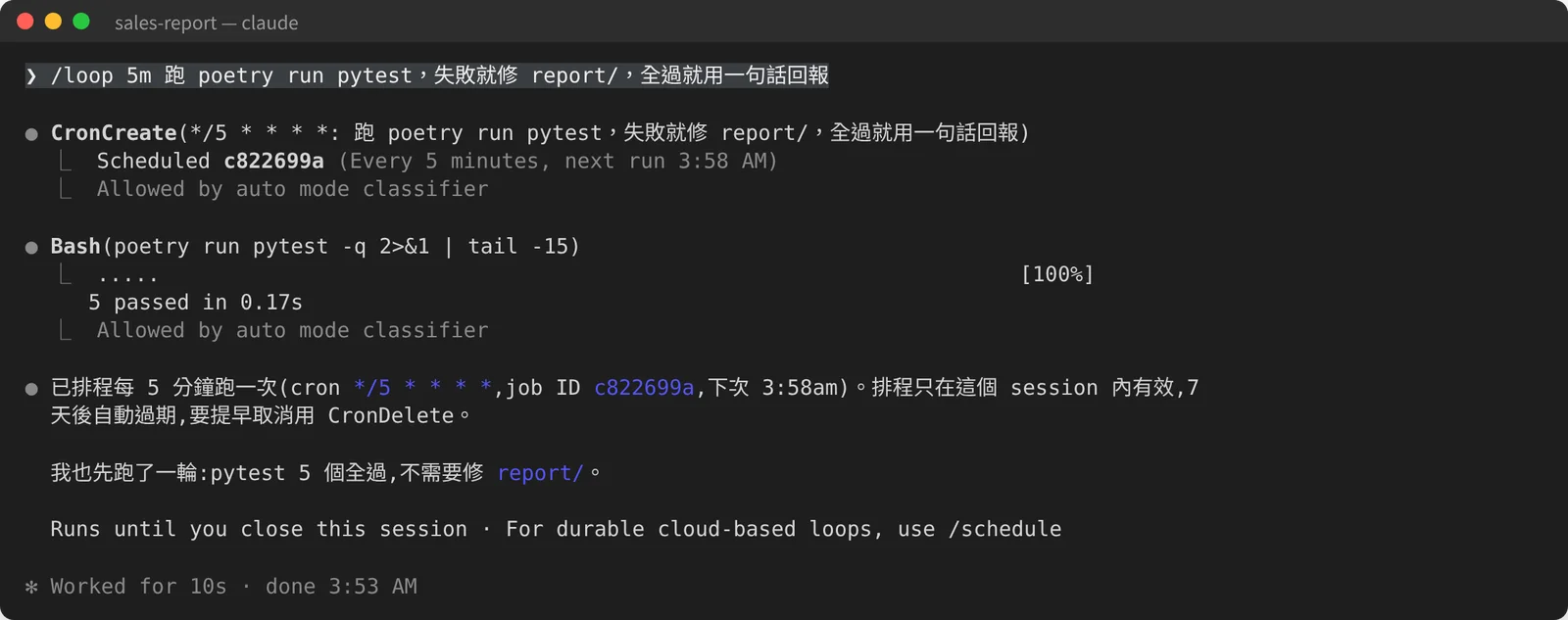 Claude Code 畫面：輸入 /loop 5m 跑 poetry run pytest，失敗就修 report/，全過就用一句話回報。CronCreate(*/5 * * * *) 顯示 Scheduled c822699a（Every 5 minutes, next run 3:58 AM）。接著先跑一次 pytest，5 passed。回報寫著：已排程每 5 分鐘一次，job ID c822699a，只在這個 session 內有效，7 天後自動過期；下方提示「Runs until you close this session · For durable cloud-based loops, use /schedule」。
